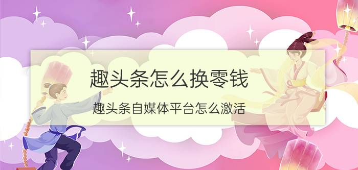 趣头条怎么换零钱 趣头条自媒体平台怎么激活？